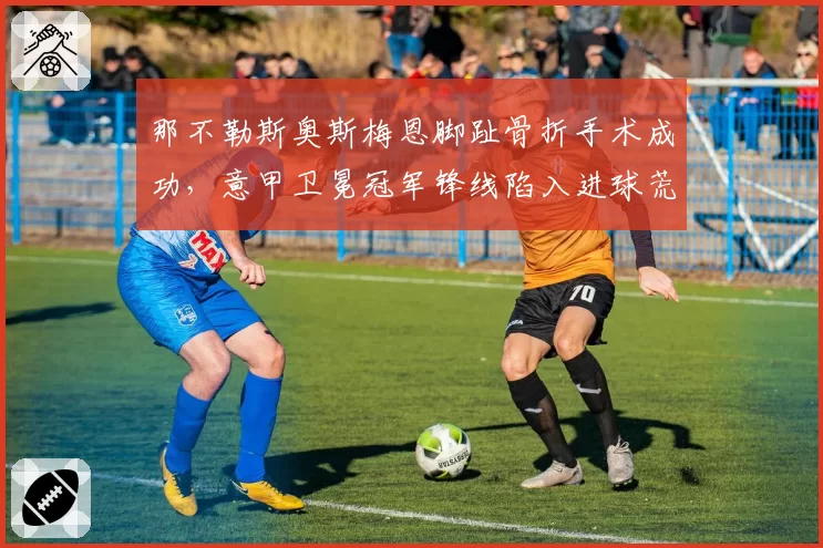 那不勒斯奥斯梅恩脚趾骨折手术成功,意甲卫冕冠军锋线陷入进球荒
