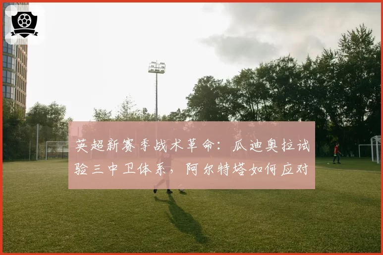 英超新赛季战术革命：瓜迪奥拉试验三中卫体系，阿尔特塔如何应对？