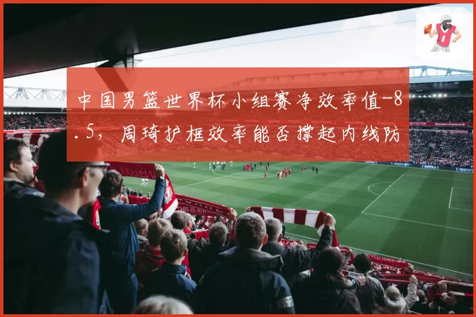 中国男篮世界杯小组赛净效率值-8.5，周琦护框效率能否撑起内线防线？