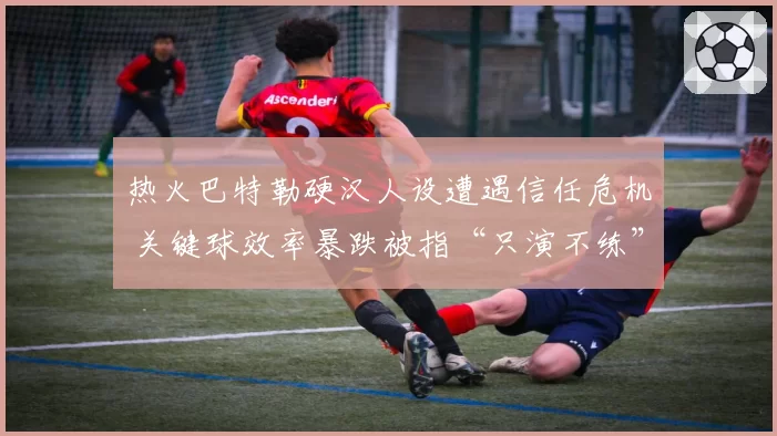 热火巴特勒硬汉人设遭遇信任危机 关键球效率暴跌被指“只演不练”