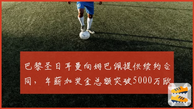 巴黎圣日耳曼向姆巴佩提供续约合同，年薪加奖金总额突破5000万欧元