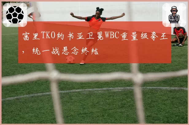 富里TKO约书亚卫冕WBC重量级拳王，统一战悬念终结