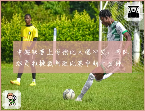 中超联赛上海德比火爆冲突，两队球员推搡裁判致比赛中断十分钟