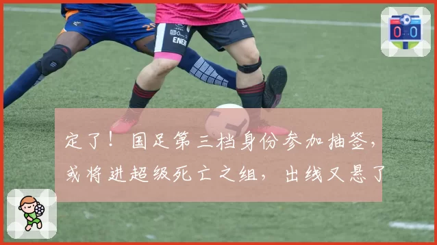 定了！国足第三档身份参加抽签，或将进超级死亡之组，出线又悬了