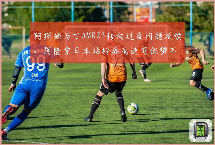 阿斯顿马丁AMR25转向过度问题延续,阿隆索日本站铃鹿高速弯优势不再