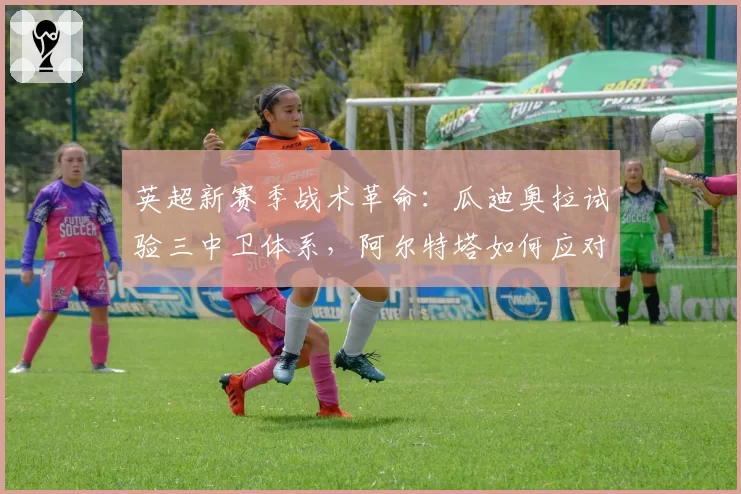 英超新赛季战术革命：瓜迪奥拉试验三中卫体系，阿尔特塔如何应对？