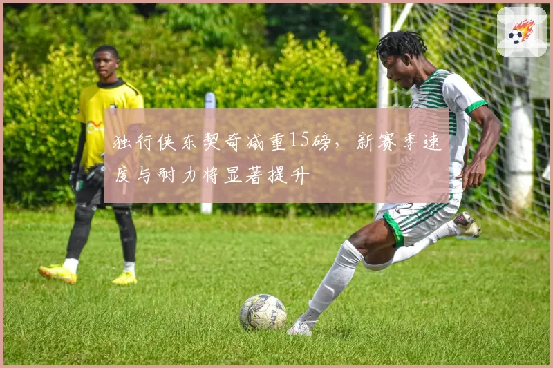 独行侠东契奇减重15磅，新赛季速度与耐力将显著提升