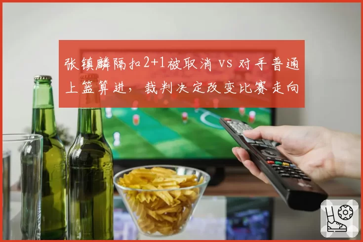 张镇麟隔扣2+1被取消 vs 对手普通上篮算进,裁判决定改变比赛走向?