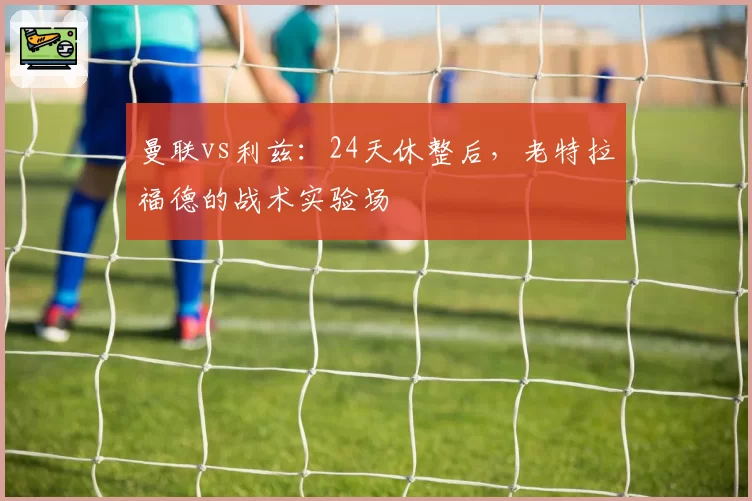 曼联vs利兹：24天休整后，老特拉福德的战术实验场