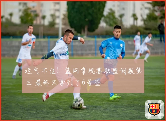 运气不佳！篮网常规赛联盟倒数第三 最终只拿到了6号签