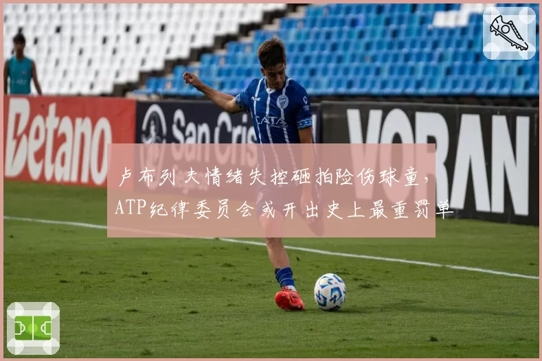 卢布列夫情绪失控砸拍险伤球童，ATP纪律委员会或开出史上最重罚单